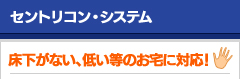 セントリコン・システム　床下がない、低い等のお宅に対応！